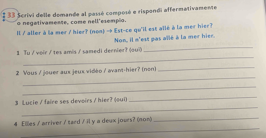 Scrivi delle domande al passé composé e rispondi affermativamente 
o negativamente, come nell’esempio. 
Il / aller à la mer / hier? (non) → Est-ce qu'il est allé à la mer hier? 
Non, il n'est pas allé à la mer hier. 
_ 
_ 
1 Tu / voir / tes amis / samedi dernier? (oui) 
_ 
_ 
2 Vous / jouer aux jeux vidéo / avant-hier? (non) 
_ 
_ 
3 Lucie / faire ses devoirs / hier? (oui) 
_ 
_ 
_ 
4 Elles / arriver / tard / il y a deux jours? (non)