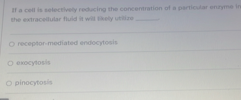 If a cell is selectively reducing the concentration of a particular enzyme in 
the extracellular fluid it will likely utilize _. 
_ 
_ 
receptor-mediated endocytosis 
_ 
exocytosis 
_ 
pinocytosis