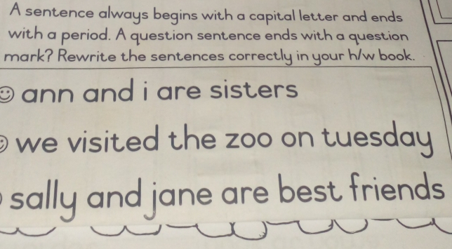 A sentence always begins with a capital letter and ends 
with a period. A question sentence ends with a question 
mark? Rewrite the sentences correctly in your h/w book. 
9 ann and i are sisters . 
we visited the zoo on tuesday 
sally and jane are best friends