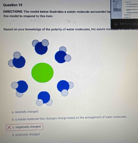 DIRECTIONS: The model below illustrates a solute molecule surrounded by 
this model to respond to this iter. - -
Memon usac
Based on your knowledge of the polarity of water molecules, the solute molecule is most likely
a. neutrally charged.
b. a solute molecule that changes charge based on the arrangement of water molecules.
c. negatively charged.
d. positively charged