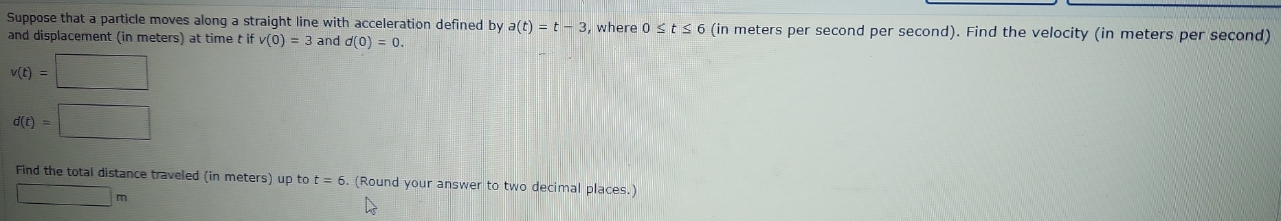 Suppose that a particle moves along a straight line with acceleration defined by a(t)=t-3 , where 0 ≤ t≤ 6 (in meters per second per second). Find the velocity (in meters per second) 
and displacement (in meters) at time t if v(0)=3 and d(0)=0.
v(t)=□
d(t)=□
Find the total distance traveled (in meters) up to t=6 6. (Round your answer to two decimal places.)
□ m