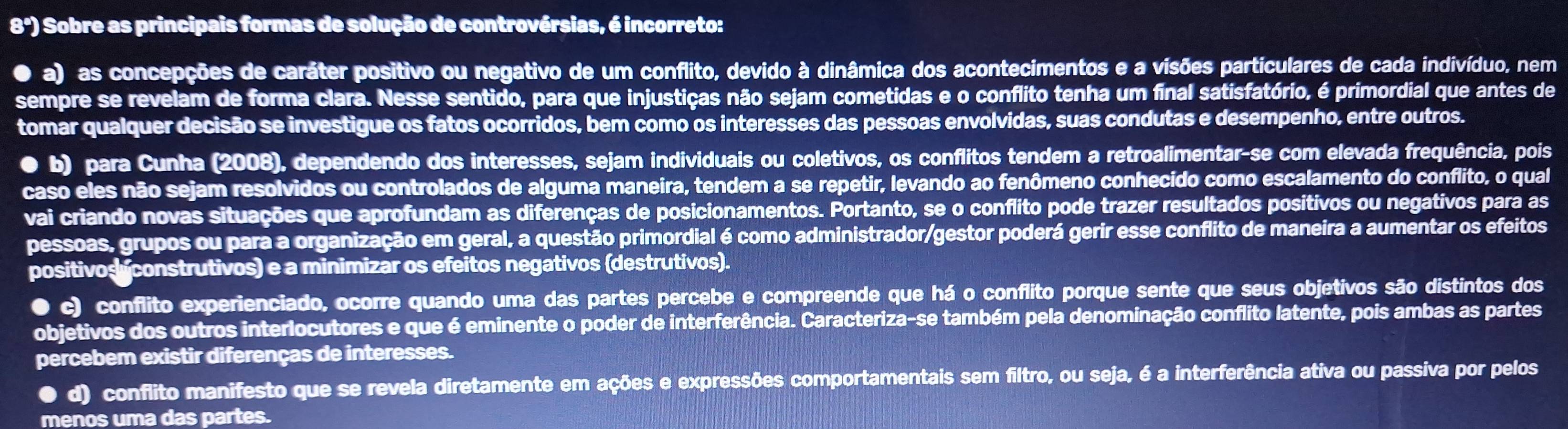 8ª) Sobre as principais formas de solução de controvérsias, é incorreto:
a) as concepções de caráter positivo ou negativo de um conflito, devido à dinâmica dos acontecimentos e a visões particulares de cada indivíduo, nem
sempre se revelam de forma clara. Nesse sentido, para que injustiças não sejam cometidas e o conflito tenha um final satisfatório, é primordial que antes de
tomar qualquer decisão se investigue os fatos ocorridos, bem como os interesses das pessoas envolvidas, suas condutas e desempenho, entre outros.
● b) para Cunha (2008), dependendo dos interesses, sejam individuais ou coletivos, os conflitos tendem a retroalimentar-se com elevada frequência, pois
caso eles não sejam resolvidos ou controlados de alguma maneira, tendem a se repetir, levando ao fenômeno conhecido como escalamento do conflito, o qual
vai criando novas situações que aprofundam as diferenças de posicionamentos. Portanto, se o conflito pode trazer resultados positivos ou negativos para as
pessoas, grupos ou para a organização em geral, a questão primordial é como administrador/gestor poderá gerir esse conflito de maneira a aumentar os efeitos
positivos construtivos) e a minimizar os efeitos negativos (destrutivos).
● c) conflito experienciado, ocorre quando uma das partes percebe e compreende que há o conflito porque sente que seus objetivos são distintos dos
objetivos dos outros interlocutores e que é eminente o poder de interferência. Caracteriza-se também pela denominação conflito latente, pois ambas as partes
percebem existir diferenças de interesses.
● d) conflito manifesto que se revela diretamente em ações e expressões comportamentais sem filtro, ou seja, é a interferência ativa ou passiva por pelos
menos uma das partes.