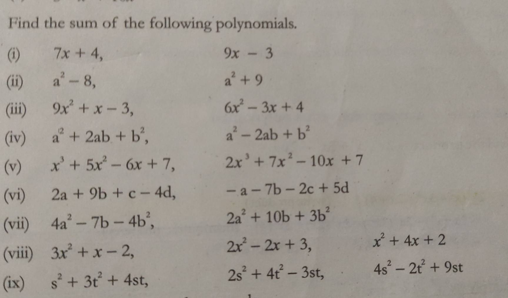 Find the sum of the following polynomials. 
(i) 7x+4, 9x-3
(ii) a^2-8, a^2+9
(iii) 9x^2+x-3,
6x^2-3x+4
(iv) a^2+2ab+b^2,
a^2-2ab+b^2
(v) x^3+5x^2-6x+7,
2x^3+7x^2-10x+7
(vi) 2a+9b+c-4d, -a-7b-2c+5d
(vii) 4a^2-7b-4b^2,
2a^2+10b+3b^2
x^2+4x+2
(viii) 3x^2+x-2,
2x^2-2x+3,
4s^2-2t^2+9st
(ix) s^2+3t^2+4st,
2s^2+4t^2-3st,