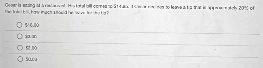 Cesar is eating at a restaurant. His total bill comes to $14.85. If Cesar decides to leave a tip that is approximately 20% of
the total bill, how much should he leave for the tip?
$18.00
$3.00
$2.00
$0.03