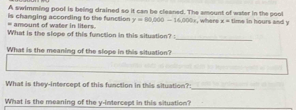 A swimming pool is being drained so it can be cleaned. The amount of water in the pool 
is changing according to the function y=80,000-16,000x , where x= time in hours and y
= amount of water in liters. 
_ 
What is the slope of this function in this situation? : 
What is the meaning of the slope in this situation? 
_ 
What is they-intercept of this function in this situation?: 
What is the meaning of the y-intercept in this situation?