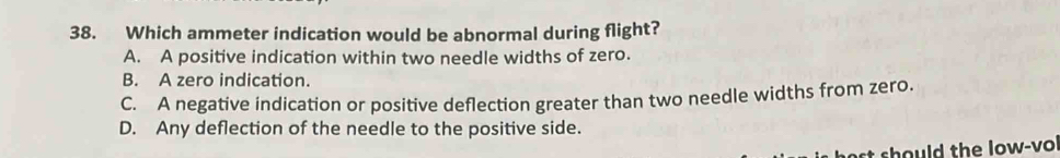 Which ammeter indication would be abnormal during flight?
A. A positive indication within two needle widths of zero.
B. A zero indication.
C. A negative indication or positive deflection greater than two needle widths from zero.
D. Any deflection of the needle to the positive side.
t should the low-vo