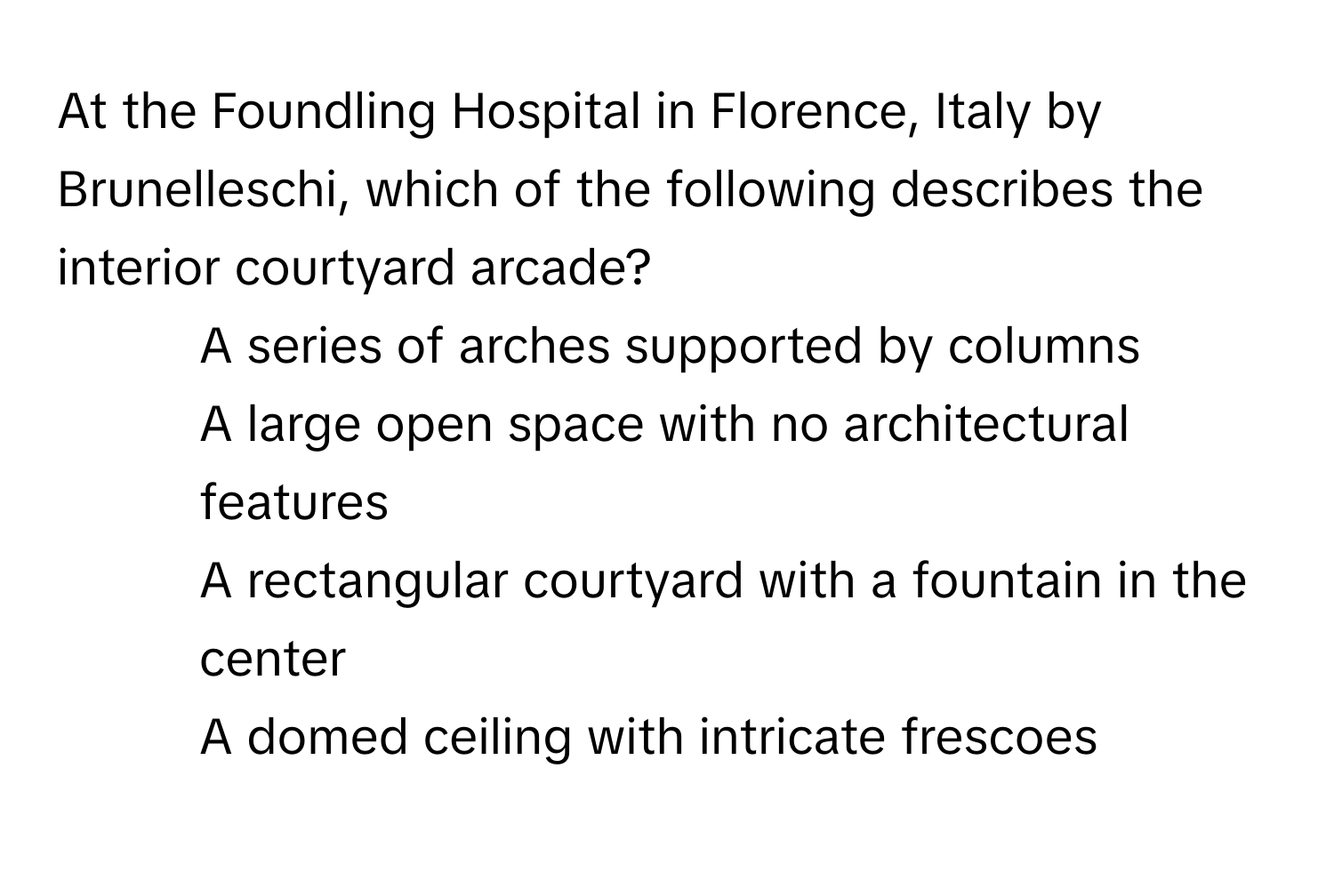 At the Foundling Hospital in Florence, Italy by Brunelleschi, which of the following describes the interior courtyard arcade?

1) A series of arches supported by columns 
2) A large open space with no architectural features 
3) A rectangular courtyard with a fountain in the center 
4) A domed ceiling with intricate frescoes