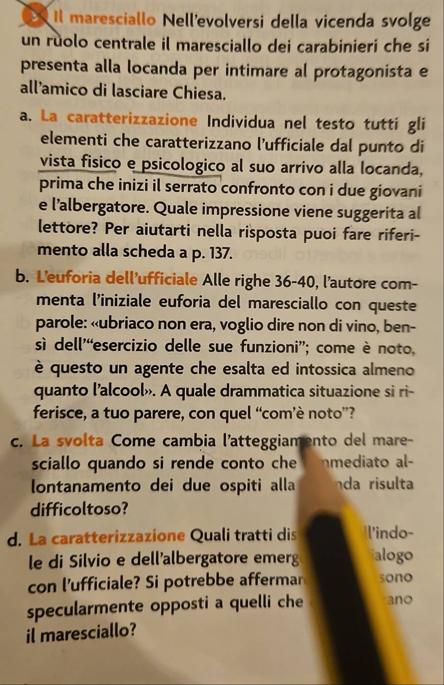 Il maresciallo Nellevolversi della vicenda svolge 
un rùolo centrale il maresciallo dei carabinieri che si 
presenta alla locanda per intimare al protagonista e 
all’amico di lasciare Chiesa. 
a. La caratterizzazione Individua nel testo tutti gli 
elementi che caratterizzano l’ufficiale dal punto di 
vista fisico e psicologico al suo arrivo alla locanda, 
prima che inizi il serrato confronto con i due giovani 
e l’albergatore. Quale impressione viene suggerita al 
lettore? Per aiutarti nella risposta puoi fare riferi- 
mento alla scheda a p. 137. 
b. Leuforia dell’ufficiale Alle righe 36 - 40, l'autore com- 
menta l’iniziale euforia del maresciallo con queste 
parole: «ubriaco non era, voglio dire non di vino, ben- 
s dell'“esercizio delle sue funzioni”; come è noto, 
è questo un agente che esalta ed intossica almeno 
quanto l’alcool». A quale drammatica situazione si ri- 
ferisce, a tuo parere, con quel “comè noto”? 
c. La svolta Come cambia l'atteggiamento del mare- 
sciallo quando si rende conto che mediato al 
lontanamento dei due ospiti alla da risulta 
difficoltoso? 
d. La caratterizzazione Quali tratti dis l'indo- 
le di Silvio e dellalbergatore emerg alogo 
con l’ufficiale? Si potrebbe affermar sono 
specularmente opposti a quelli che 
ano 
il maresciallo?