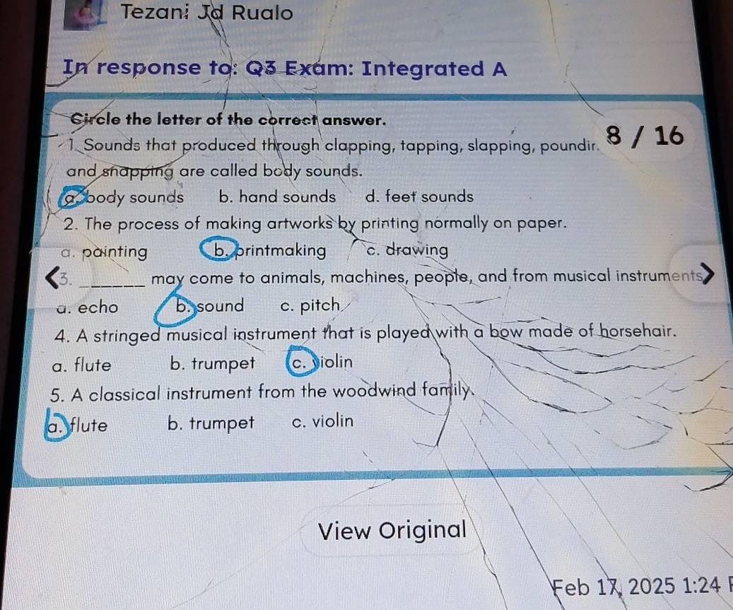 a Tezani Jd Rualo
In response to: Q3 Exam: Integrated A
Circle the letter of the correct answer.
1. Sounds that produced through clapping, tapping, slapping, poundir. 8 / 16
and snapping are called body sounds.
a. body sounds b. hand sounds d. feet sounds
2. The process of making artworks by printing normally on paper.
a. painting b.printmaking c. drawing
3. _may come to animals, machines, people, and from musical instruments
a. echo b. sound c. pitch
4. A stringed musical instrument that is played with a bow made of horsehair.
a. flute b. trumpet c. violin
5. A classical instrument from the woodwind family.
a. flute b. trumpet c. violin
View Original
Feb 17 2025 1:24