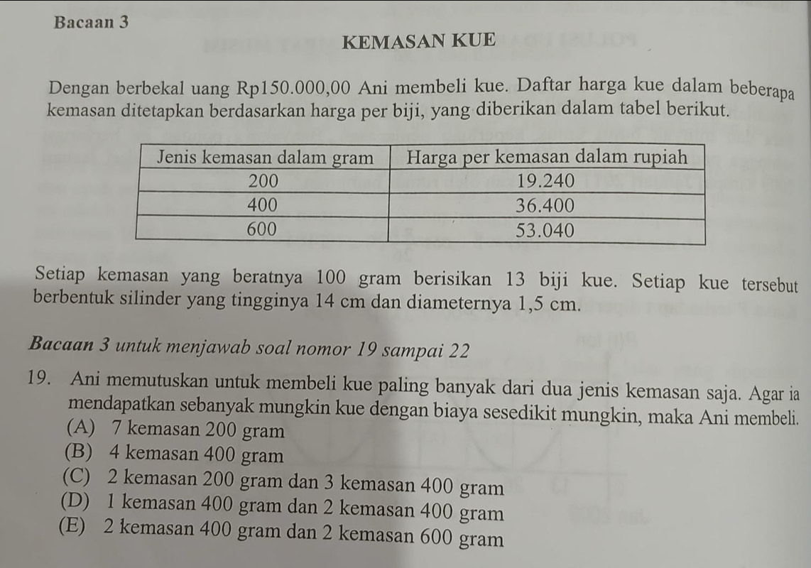 Bacaan 3
KEMASAN KUE
Dengan berbekal uang Rp150.000,00 Ani membeli kue. Daftar harga kue dalam beberapa
kemasan ditetapkan berdasarkan harga per biji, yang diberikan dalam tabel berikut.
Setiap kemasan yang beratnya 100 gram berisikan 13 biji kue. Setiap kue tersebut
berbentuk silinder yang tingginya 14 cm dan diameternya 1,5 cm.
Bacaan 3 untuk menjawab soal nomor 19 sampai 22
19. Ani memutuskan untuk membeli kue paling banyak dari dua jenis kemasan saja. Agar ia
mendapatkan sebanyak mungkin kue dengan biaya sesedikit mungkin, maka Ani membeli.
(A) 7 kemasan 200 gram
(B) 4 kemasan 400 gram
(C) 2 kemasan 200 gram dan 3 kemasan 400 gram
(D) 1 kemasan 400 gram dan 2 kemasan 400 gram
(E) 2 kemasan 400 gram dan 2 kemasan 600 gram