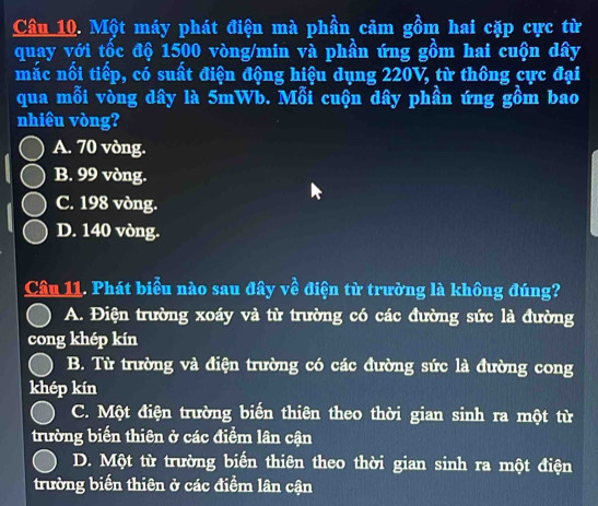 Một máy phát điện mà phần cảm gồm hai cặp cực từ
quay với tốc độ 1500 vòng/min và phần ứng gồm hai cuộn dây
mắc nối tiếp, có suất điện động hiệu dụng 220V, từ thông cực đại
qua mỗi vòng dây là 5mWb. Mỗi cuộn dây phần ứng gồm bao
nhiêu vòng?
A. 70 vòng.
B. 99 vòng.
C. 198 vòng.
D. 140 vòng.
Câu 11. Phát biểu nào sau đây về điện từ trường là không đúng?
A. Điện trường xoáy và từ trường có các đường sức là đường
cong khép kín
B. Từ trường và điện trường có các đường sức là đường cong
khép kín
C. Một điện trường biến thiên theo thời gian sinh ra một từ
trường biến thiên ở các điểm lân cận
D. Một từ trường biến thiên theo thời gian sinh ra một điện
trường biến thiên ở các điểm lân cận