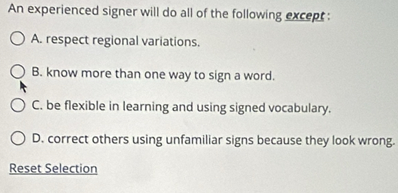 An experienced signer will do all of the following except :
A. respect regional variations.
B. know more than one way to sign a word.
C. be flexible in learning and using signed vocabulary.
D. correct others using unfamiliar signs because they look wrong.
Reset Selection