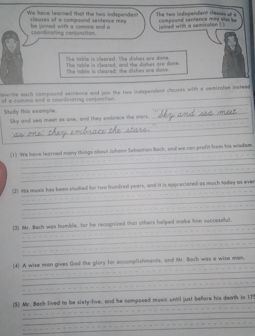 We have learned that the two independent The two independent clauses of a
clauses of a compound sentence may compound sentence may also be
be joined with a comma and a joined with a semicolon (;).
coordinating conjunction.
The table is cleared. The dishes are done.
The table is cleared, and the dishes are done.
The table is cleared; the dishes are done.
Rewrite each compound sentence and join the two independent clauses with a semicolon instead 
_
of a comma and a coordinating conjunction.
_
Study this example.
_
_
Sky and sea meet as one, and they embrace the stars._
_
_
_
_
(1) We have learned many things about Johann Sebastian Bach, and we can profit from his wisdom.
_
_
_
_
(2) His music has been studied for two hundred years, and it is appreciated as much today as ever
_
_
_
_
_
(3) Mr. Bach was humble, for he recognized that others helped make him successful._
_
_
_
_
_
_
(4) A wise man gives God the glory for accomplishments, and Mr. Bach was a wise man.
_
_
_
_
_
_
_
_
(5) Mr. Bach lived to be sixty-five, and he composed music until just before his death in 175
_
_
_