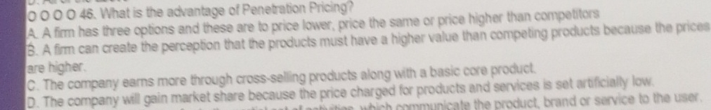 0 0 0 0 46. What is the advantage of Penetration Pricing?
A. A firm has three options and these are to price lower, price the same or price higher than competitors
B. A firm can create the perception that the products must have a higher value than competing products because the prices
are higher.
C. The company earns more through cross-selling products along with a basic core product.
D. The company will gain market share because the price charged for products and services is set artificially low.
h ih mmunicate the product, brand or service to the user.