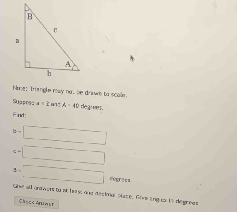 Note: Triangle may not be drawn to scale. 
Suppose a=2 and A=40degrees. 
Find:
b=□
c=□
B=□ degrees
Give all answers to at least one decimal place. Give angles in degrees 
Check Answer