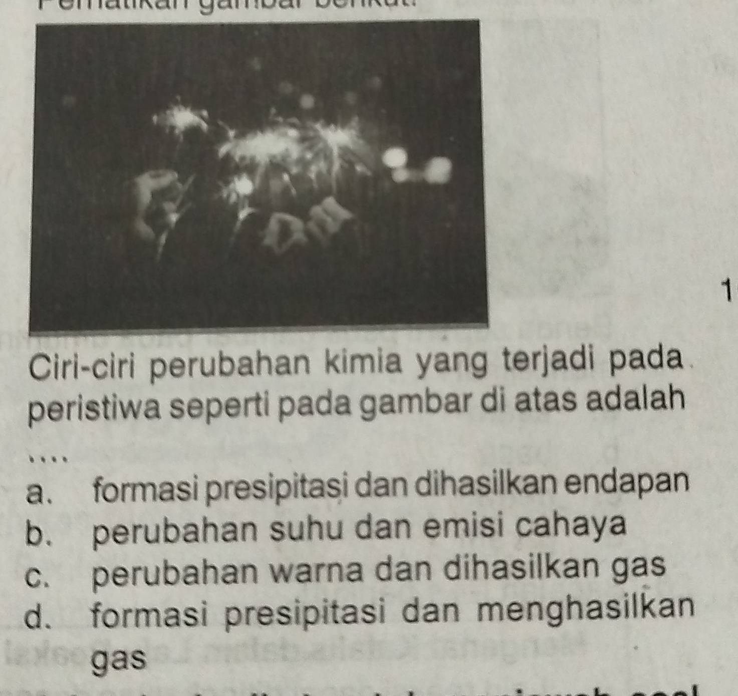 Ciri-ciri perubahan kimia yang terjadi pada
peristiwa seperti pada gambar di atas adalah
a. formasi presipitasi dan dihasilkan endapan
b. perubahan suhu dan emisi cahaya
c. perubahan warna dan dihasilkan gas
d. formasi presipitasi dan menghasilkan
gas