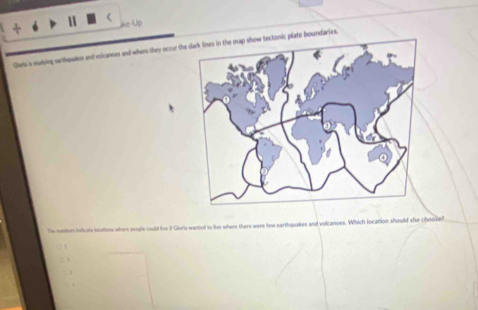 like-Up
Glaria is studying earthquakes and voicanoes and where they occur the dark lines in the map show tectonic plate boundaries.
The numbers indicate locations where people could live if Gloria wanted to live where there were few earthquakes and volcanoes. Which location should she choose?

1
□ 3