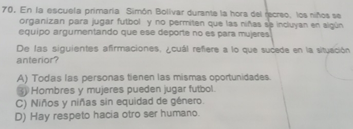 En la escuela primaria Simón Bolívar durante la hora del recreo, los niños se
organizan para jugar futbol y no permiten que las niñas se incluyan en algún
equipo argumentando que ese deporte no es para mujeres
De las siguientes afirmaciones, ¿cuál refiere a lo que sucede en la situación
anterior?
A) Todas las personas tienen las mismas oportunidades.
3 Hombres y mujeres pueden jugar futbol.
C) Niños y niñas sin equidad de género.
D) Hay respeto hacia otro ser humano.