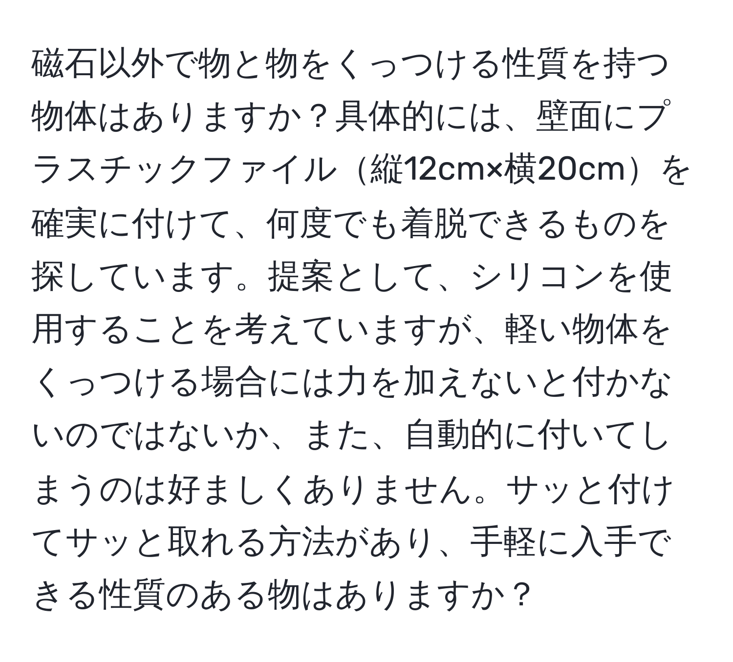 磁石以外で物と物をくっつける性質を持つ物体はありますか？具体的には、壁面にプラスチックファイル縦12cm×横20cmを確実に付けて、何度でも着脱できるものを探しています。提案として、シリコンを使用することを考えていますが、軽い物体をくっつける場合には力を加えないと付かないのではないか、また、自動的に付いてしまうのは好ましくありません。サッと付けてサッと取れる方法があり、手軽に入手できる性質のある物はありますか？