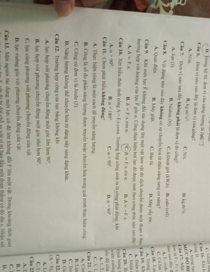 C. Nhiệt nài
D. Trong hệ SI, đơn vị của năng lượng là calo.
Câu 16. Khi k
Câu 6. Đơn vị nào sau đây là đơn vị của công?
cōng là
A. trọng lực
A. N/m. B. kg.m^2/s^2. C. N/s.
D. kg.m^2/s.
MỨC ĐQ Hi
Câu 17. Một
Câu 7. Đơn vị nào sau đây không phải là đơn vị đo công?
lớn là F_1,F_2
nào sau đây đ
A. Jun (J). B. Niuton (N). C. kilôoát giờ (kW.h). D. calo (cal). F_1 sinh
A.
Câu 8. Vật dụng nào sau đây không có sự chuyền hoá từ điện năng sang cơ năng?
C. Cả hai
A. Quạt điện. B. Máy giặt. C. Bàn là. D. Máy sấy tóc.
Câu 18. Lực
A. Trọng
Câu 9. Khi một lực # F không đổi tác dụng lên một vật làm vật đó dịch chuyển được một đoạn s theo Câu 19. Kh
hướng hợp với hướng của lực F góc α. Công thực hiện bởi lực đó được tính theo công thức nào sau đây?
A. Điện r
C. Điện
A. A=F.s. B. A=F.: S.C osalpha . C. A=F.s.sin alpha . D. A=-F.s.
Câu 20. B:
Câu 10. Xét biểu thức tính công A=F.s.cosa :. Trường hợp công sinh ra là công phát động, khi  Quả bóng (
xiên xuống
A. alpha >90°. B. alpha =180° C. alpha <90°. D. alpha =90°.
Câu 11. Chọn phát biểu không đúng? đốc độ của
A. 1, 2,
A. Thực hiện công là một cách để truyền năng lượng. C. 3, 1
Câu 21. 1
B. Công là số đo phần năng lượng được truyền hoặc chuyền hóa trong quá trình thực hiện công. A. Côn
C. Công có đơn vị là Joule (J). B. Lực
C. Tr
D. Năng lượng không thể chuyển hóa từ dạng này sang dạng khác. D. Gi
Câu 12. Trường hợp công của lực bằng không khi Câu 22.
(A<0).
A. lực hợp với phương chuyển động một góc lớn hơn 90°. A. L
B. lực hợp với phương chuyển động một góc nhỏ hơn 90°. C. L
Câu 23
C. lực cùng phương với phương chuyển động của vật.
A. E
D. lực vuông góc với phương chuyển động của vật. B. 1
Câu 13. Một người tác dụng một lực có độ lớn không đổi F lên một vật. Trong khoảng thời gian C. ]
độ t  đó bi đời chỗ so với vị trí ban đầu một đoan thăng có đô dài s. Nhân xét D.