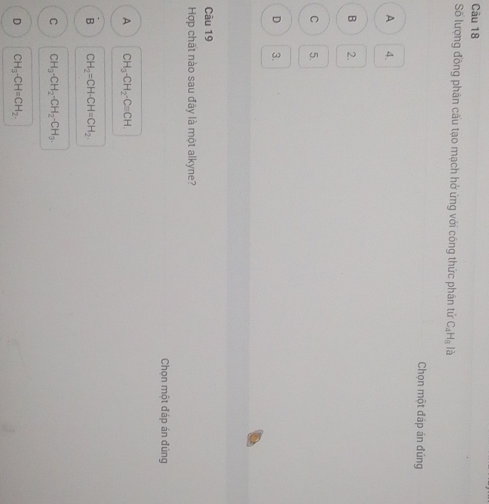 Số lượng đồng phân cấu tạo mạch hở ứng với công thức phân tứ C_4H_8 là
Chọn một đáp án đúng
A 4.
B 2.
C 5.
D 3.
Câu 19
Hợp chất nào sau đây là một alkyne?
Chọn một đáp án đúng
A CH_3-CH_2-Cequiv CH.
B CH_2=CH-CH=CH_2.
C CH_3-CH_2-CH_2-CH_3.
D CH_3-CH=CH_2.