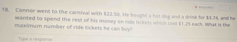 REQUIRED 1 
18. Connor went to the carnival with $22.50. He bought a hot dog and a drink for $3.74, and he 
wanted to spend the rest of his money on ride tickets which cost $1.25 each. What is the 
maximum number of ride tickets he can buy? 
Type a response