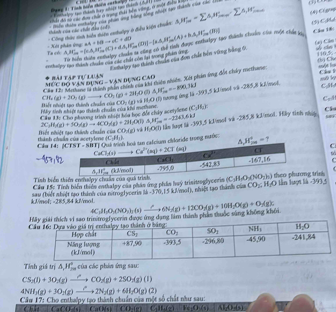 Đang 1: Tính biển thiên enthalpy (△ ,11)
Enhaloy 1so thành hay nhiệt 1ạo thành
C  
Chất đô t các đơn chất ở trang thái ben vùng, ở một điều kio
Diễn thiên enthalpy của phần ứng bằng tổng nhiệt tạo thành của các cna
Công thức tính biên thiên enthalpy ở điều kiện chuẩn: △ _iH_m^((circ)-sumlimits △ _i)H_(min)°-sumlimits △ _iH_(min)°
9  M
thành của các chất đầu (cđ).
- Xết phân ứng: 30 thành chuân của một chứt kàa
Câu Vớ
Ta cói △ ,H_(2m)°=[e△ ,H_m^((circ)(C)+d△ ,H_m°(D)]=[a.△ ,H_(2m)°(A)+b.△ ,H_(2m)°(B)] aA+bBto cC+dD
s cán 1
Enthalpy tạo thành chuân của đơn chất bên vững bảng 0, (2) Cân
enthalpy tạo thành chuẩn của các chất còn lại trong phân ứng
110.5
(b) Ch
Câu 1
Mức độ vận dụng - vận dụng cao một l
bài tập tự luận
mô lý
CH_4)(g)+2O_2(g)to CO_2(g)+2H_2O Cầu 12: Methane là thành phần chính của khí thiên nhiên. Xét phán ứng đốt chây methane:
(1) △ ,H_m^((circ)=-890.3kJ
Hãy tinh nhiệt tạo thành chuân của khi methane. CO_2)(g) vá H_2O (J) tương ứng là -393,5 kJ/mol và -285,8 kJ/mol.
CM
Biết nhiệt tạo thành chuẩn của Cok
Câu 13: Cho phương trình nhiệt hóa học đốt chây acetylene (C_2H_2): Câu
2C_2H_2(g)+5O_2(g)to 4CO_2(g)+2H_2O(l) △ _fH_(2m)°=-2243.6kJ
Biết nhiệt tạo thành chuẩn của CO_2(g) vá H_2O(l) lần lượt là -393,5 kJ/mol và -285,8 kJ/mol. Hãy tinh nhí
thành chuẩn của acetylene (C_2H_2).
Câu 14:ide trong nước:  ?
C
Tính biển thiên enthalpy chuẩn của quá
Câu 15: Tính biển thiên enthalpy của phân ứng phân huý trinitroglycerin ng trình
sau (biết nhiệt tạo thành của nitroglycerin là -370,15 kJ/mol), nhiệt tạo thành của CO_2;H_2O lần lượt là -393,5
kJ/mol; -285,84 kJ/mol. 4C_3H_5O_3(NO_3)_2(s)xrightarrow rho 6N_2(g)+12CO_2(g)+10H_2O(g)+O_2(g);
g dụng làm thành phần thuốc súng không khối.
Tính giá trị △ _1H_(298)^(θ) của các phản ứng sau:
CS_2(l)+3O_2(g)xrightarrow rho CO_2(g)+2SO_2(g)(l)
4NH_3(g)+3O_2(g)xrightarrow g2N2N_2(g)+6H_2O(g)(2)
Câu 17: Cho enthalpy tạo thành chuẩn của một số chất như sau:
Chất CaCO_3(s) CaO(s)  1/2  CO_2(g) C_2H_6(g) He_2O_3(s) AI_2O· (s)