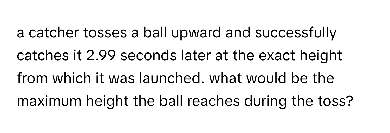 a catcher tosses a ball upward and successfully catches it 2.99 seconds later at the exact height from which it was launched. what would be the maximum height the ball reaches during the toss?