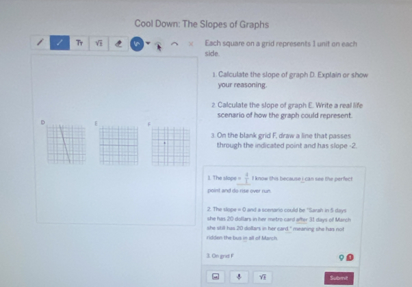 Cool Down: The Slopes of Graphs 
Tr sqrt(1) Each square on a grid represents 1 unit on each 
side. 
1. Calculate the slope of graph D. Explain or show 
your reasoning. 
2. Calculate the slope of graph E. Write a real life 
scenario of how the graph could represent.
D E F
3. On the blank grid F, draw a line that passes 
through the indicated point and has slope -2. 
1. The slope  4/1  I know this because i can see the perfect 
point and do rise over run. 
2. The slope = 0 and a scenario could be ''Sarah in 5 days
she has 20 dollars in her metro card after 31 days of March 
she still has 20 dollars in her card." meaning she has not 
ridden the bus in all of March. 
3. On grid F
sqrt(± ) Submit