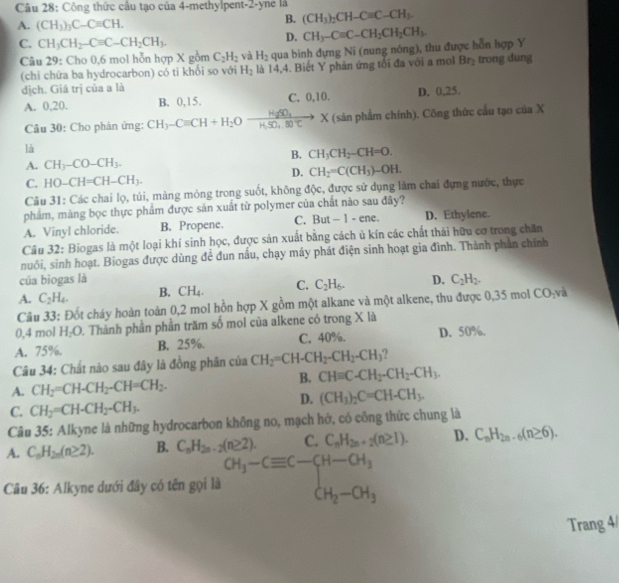 Công thức cầu tạo của 4-methylpent-2-yne là
A. (CH_3)_3C-Cequiv CH.
B. (CH_3)_2CH-Cequiv C-CH_3.
C. CH_3CH_2-Cequiv C-CH_2CH_3.
D.
Câu 29: Cho 0,6 mol hỗn hợp X gồm C_2H_2 và H_2 qua bình đựng Ni (nung nóng), thu được hỗn hợp Y CH_3-Cequiv C-CH_2CH_2CH_3
(chi chứa ba hydrocarbon) có ti khối so với H_2 là 14,4. Biết Y phản ứng tổi đa với a mol Br_2 trong dung
dịch. Giá trị của a là
A. 0,20. B. 0,15. C. 0,10. D. 0,25.
Câu 30: Cho phản ứng: CH_3-Cequiv CH+H_2Oxrightarrow HgSO_4 X (sản phẩm chính). Công thức cầu tạo của X
là
B. CH_3CH_2-CH=O.
A. CH_3-CO-CH_3.
D. CH_2=C(CH_3)-OH.
C. HO-CH=CH-CH_3.
Câu 31: Các chai lọ, túi, màng mỏng trong suốt, không độc, được sử dụng làm chai đựng nước, thực
phẩm, màng bọc thực phẩm được sản xuất từ polymer của chất nào sau đây?
A. Vinyl chloride. B. Propene. C. But - 1 - ene. D. Ethylene.
Câu 32: Biogas là một loại khí sinh học, được sản xuất bằng cách ủ kín các chất thải hữu cơ trong chăn
nuôi, sinh hoạt. Biogas được dùng để đun nấu, chạy máy phát điện sinh hoạt gia đình. Thành phần chính
của biogas là
A. C_2H_4. B. CH_4. C. C_2H_6. D. C_2H_2.
Câu 33: Đốt cháy hoàn toàn 0,2 mol hồn hợp X gồm một alkane và một alkene, thu được 0,35 mol CO_2 và
0,4 mol H₂O. Thành phần phần trăm số mol của alkene có trong X là
A. 75%. B. 25%. C, 40%. D. 50%.
Câu 34: Chất nào sau đây là đồng phân của CH_2=CH-CH_2-CH_2-CH_3
A. CH_2=CH-CH_2-CH=CH_2. B. CHequiv C-CH_2-CH_2-CH_3.
D. (CH_3)_2C=CH-CH_3.
C. CH_2=CH-CH_2-CH_3.
Câu 35: Alkyne là những hydrocarbon không no, mạch hớ, có công thức chung là
A. C_nH_2n(n≥ 2). B. C_nH_2n-2(n≥ 2). C. C_nH_2n+2(n≥ 1). D. C_nH_2n-6(n≥ 6).
Câu 36: Alkyne dưới đây có tên gọi là beginarrayr CH_3-Cequiv C-CH-CH_3 CH_2-CH_3
Trang 4