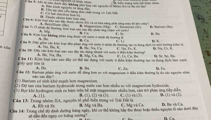 nguyên từ khác nhau. D, kiểu mạng tinh thể khác nhau.
Cầu 5: Mô tả nào dưới đây không phù hợp các nguyên tổ nhóm IIA từ Be tới Ba?
A. Bán kính nguyên tử tăng dần.
B. Tồn tại chủ yếu dạng đơn chất trong vô Trái Đất
C. Có hai electron hoá trị.
1
D. Thuộc nhóm kim loại nhẹ.
Câu 6: Kim loại nào sau đây thuộc nhóm IIA và có khả năng phát sáng màu đô khi chây?
A. Beryllium (Be). B. Magnesium (Mg). C. Strontium (Sr).
Câu 7: Ở nhiệt độ thường, kim loại nào sau đây phản ứng chậm với nước? D. Barium (Ba).
A. Mg. B. Ca.
Câu 8: Kim loại không phản ứng được với nước ở nhiệt độ thường là C. Sr. D. Ba.
A. Be, B. Ca. C. Li. D. K.
Câu 9: Dãy gồm các kim loại đều phản ứng với nước ở nhiệt độ thường, tạo ra dung dịch có môi trường kiểm là
n của A. Na, Ba, K. B. Be, Na, Ca. C. Na, Fe, K. D. Na, Cr, K.
Câu 10: Dãy các kim loại nào sau đây tác dụng nhanh với nước ở điều kiện thường?
A. Be, Na, Ba. B. Mg, Ca, Ba. C. Li, Ca, Ba D. Sr, Sn, Ba.
Câu 11: Kim loại nào sau đây có thể tác dụng với nước ở điều kiện thường tạo ra dung dịch làm xanh
giấy quỳ tím là
A. Be. B. Ba. C. Zn. D. Fe.
Câu 12: Barium phản ứng với nước dễ dàng hơn so với magnesium ở điều kiện thường là do các nguyên nhân
nào sau đây?
(1) Barium có tính khử mạnh hơn magnesium.
(2) Độ tan của barium hydroxide trong nước cao hơn nhiều so với magnesium hydroxide.
(3) Bọt khí hydrogen sinh ra bám trên bề mặt magnesium nhiều hơn, cản trở phản ứng tiếp diễn.
A. (1). B. (1), (2) và (3). C. (1) và (3). D. (1) và (2)
Câu 13: Trong nhóm IIA, nguyên tố phổ biển trong vỏ Trái Đất là
A. Rb và Sr. B. Mg và Ba. C. Mg và Ca. D. Be và Ca.
Câu 14: Trong chế độ dinh dưỡng hàng ngày, khi cơ thể không hấp thu được hoặc thiếu nguyên tố nào dưới đây
sẽ dẫn đến nguy cơ loãng xương? D. Ca.