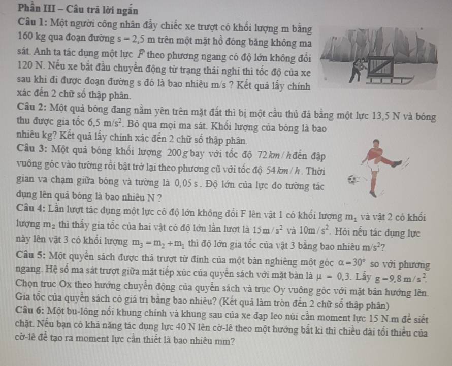 Phần III - Câu trã lời ngắn
Câu 1: Một người công nhân đẩy chiếc xe trượt có khổi lượng m bằng
160 kg qua đoạn đường s=2,5m trên một mặt hồ đóng băng không ma
sát. Anh ta tác dụng một lực F theo phương ngang có độ lớn không đổ
120 N. Nếu xe bắt đầu chuyển động từ trạng thái nghi thì tốc độ của xe
sau khi đi được đoạn đường s đó là bao nhiêu m/s ? Kết quả lấy chính
xác đến 2 chữ số thập phân.
Cầu 2: Một quả bóng đang nằm yên trên mặt đất thì bị một cầu thủ đá bằng một lực 13,5 N và bóng
thu được gia tốc 6,5m/s^2 *. Bỏ qua mọi ma sát. Khổi lượng của bóng là bao
nhiêu kg? Kết quả lấy chính xác đến 2 chữ số thập phân.
Câu 3: Một quả bóng khổi lượng 200 gbay với tốc độ 72km/hđến đập
vuông góc vào tường rồi bật trở lại theo phương cũ với tốc độ 54 km / h . Thời
gian va chạm giữa bóng và tường là 0,05 s . Độ lớn của lực do tường tác
dụng lên quả bóng là bao nhiêu N ?
Cầu 4: Lần lượt tác dụng một lực có độ lớn không đổi F lên vật 1 có khổi lượng m_1 và vật 2 có khối
lượng m_2 thì thấy gia tốc của hai vật có độ lớn lần lượt là 15m/s^2 và 10m/s^2. Hỏi nếu tác dụng lực
này lên vật 3 có khổi lượng m_3=m_2+m_1 thì độ lớn gia tốc của vật 3 bằng bao nhiêu m/s^2 ?
Câu 5: Một quyển sách được thả trượt từ đỉnh của một bàn nghiêng một góc alpha =30° so với phương
ngang. Hệ số ma sát trượt giữa mặt tiếp xúc của quyển sách với mặt bàn là mu =0,3. Lấy g=9,8m/s^2.
Chọn trục Ox theo hướng chuyển động của quyển sách và trục Oy vuông góc với mặt bản hướng lên.
Gia tốc của quyển sách có giá trị bằng bao nhiêu? (Kết quả làm tròn đến 2 chữ số thập phân)
Câu 6: Một bu-lông nổi khung chính và khung sau của xe đạp leo núi cần moment lực 15 N.m để siết
chặt. Nếu bạn có khả năng tác dụng lực 40 N lên cờ-lê theo một hướng bắt kì thì chiều dài tối thiểu của
cờ-lê để tạo ra moment lực cần thiết là bao nhiêu mm?