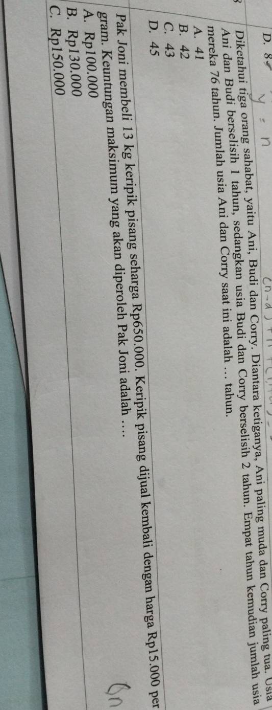 D. 8
Diketahui tiga orang sahabat, yaitu Ani, Budi dan Corry. Diantara ketiganya, Ani paling muda dan Corry paling tua. Usia
Ani dan Budi berselisih 1 tahun, sedangkan usia Budi dan Corry berselisih 2 tahun. Empat tahun kemudian jumlah usia
mereka 76 tahun. Jumlah usia Ani dan Corry saat ini adalah … tahun.
A. 41
B. 42
C. 43
D. 45
Pak Joni membeli 13 kg keripik pisang seharga Rp650.000. Keripik pisang dijual kembali dengan harga Rp15.000 per
gram. Keuntungan maksimum yang akan diperoleh Pak Joni adalah ….
A. Rp100.000
B. Rp130.000
C. Rp150.000