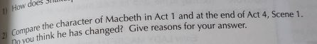 How does shu 
2) Compare the character of Macbeth in Act 1 and at the end of Act 4, Scene 1. 
Co you think he has changed? Give reasons for your answer.