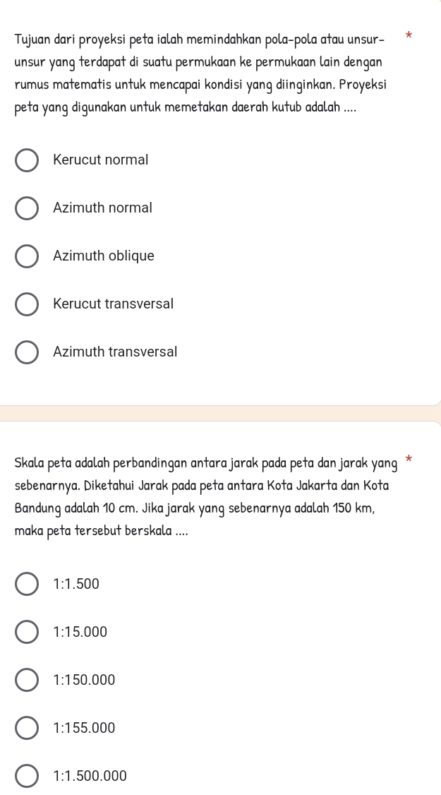 Tujuan dari proyeksi peta ialah memindahkan pola-pola atau unsur-
unsur yang terdapat di suatu permukaan ke permukaan lain dengan
rumus matematis untuk mencapai kondisi yang diinginkan. Proyeksi
peta yang digunakan untuk memetakan daerah kutub adalah ....
Kerucut normal
Azimuth normal
Azimuth oblique
Kerucut transversal
Azimuth transversal
Skala peta adalah perbandingan antara jarak pada peta dan jarak yang *
sebenarnya. Diketahui Jarak pada peta antara Kota Jakarta dan Kota
Bandung adalah 10 cm. Jika jarak yang sebenarnya adalah 150 km,
maka peta tersebut berskala ....
1:1.500
1:15.000
1:150.000
1:155.000
1:1.500.000