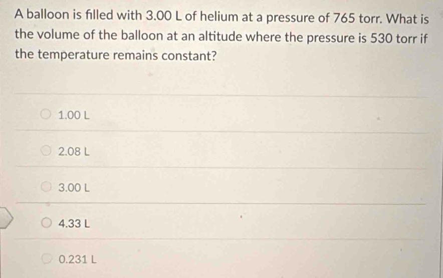 A balloon is filled with 3.00 L of helium at a pressure of 765 torr. What is
the volume of the balloon at an altitude where the pressure is 530 torr if
the temperature remains constant?
1.00 L
2.08 L
3.00 L
4.33 L
0.231 L