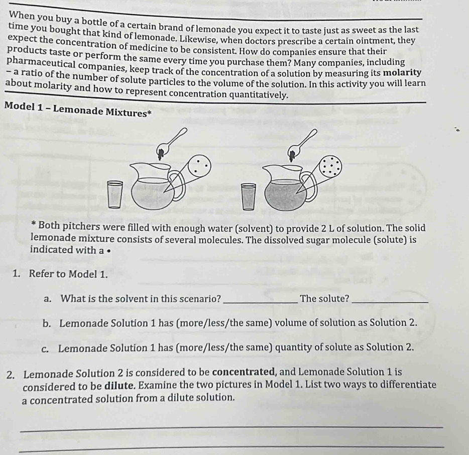 When you buy a bottle of a certain brand of lemonade you expect it to taste just as sweet as the last 
time you bought that kind of lemonade. Likewise, when doctors prescribe a certain ointment, they 
expect the concentration of medicine to be consistent. How do companies ensure that their 
products taste or perform the same every time you purchase them? Many companies, including 
pharmaceutical companies, keep track of the concentration of a solution by measuring its molarity 
- a ratio of the number of solute particles to the volume of the solution. In this activity you will learn 
about molarity and how to represent concentration quantitatively. 
Model 1 - Lemonade Mixtures* 
Both pitchers were filled with enough water (solvent) to provide 2 L of solution. The solid 
lemonade mixture consists of several molecules. The dissolved sugar molecule (solute) is 
indicated with a • 
1. Refer to Model 1. 
a. What is the solvent in this scenario? _The solute?_ 
b. Lemonade Solution 1 has (more/less/the same) volume of solution as Solution 2. 
c. Lemonade Solution 1 has (more/less/the same) quantity of solute as Solution 2. 
2. Lemonade Solution 2 is considered to be concentrated, and Lemonade Solution 1 is 
considered to be dilute. Examine the two pictures in Model 1. List two ways to differentiate 
a concentrated solution from a dilute solution. 
_ 
_