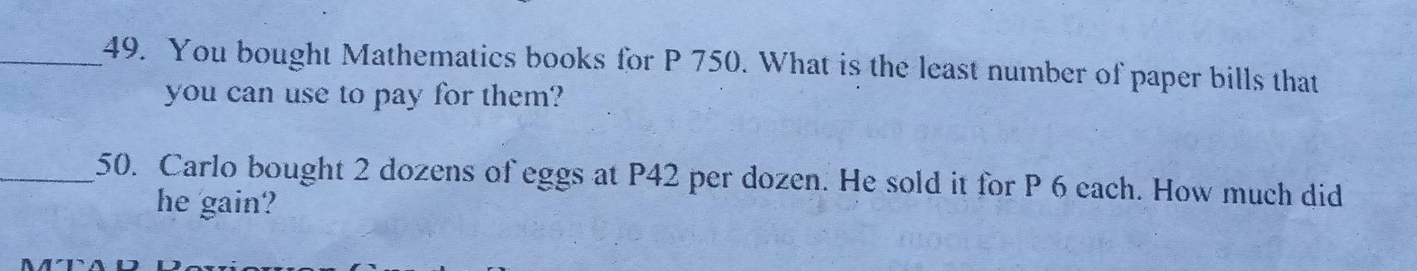 You bought Mathematics books for P 750. What is the least number of paper bills that 
you can use to pay for them? 
_50. Carlo bought 2 dozens of eggs at P42 per dozen. He sold it for P 6 each. How much did 
he gain?