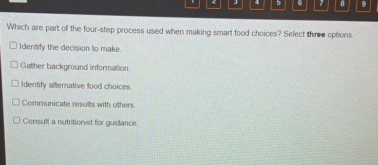 4 5 6 7 8 9
Which are part of the four-step process used when making smart food choices? Select three options.
Identify the decision to make.
Gather background information
Identify alternative food choices.
Communicate results with others.
Consult a nutritionist for guidance.