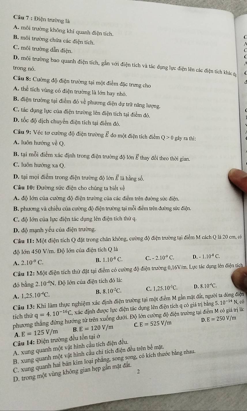 Câầu 7 : Điện trường là C
A. môi trường không khí quanh điện tích.
B. môi trường chứa các điện tích.
C. môi trường dẫn điện.
D. môi trường bao quanh điện tích, gắn với điện tích và tác dụng lực điện lên các điện tích khác đy
trong nó.
Câu 8: Cường độ điện trường tại một điểm đặc trưng cho
A. thể tích vùng có điện trường là lớn hay nhỏ.
B. điện trường tại điểm đó về phương diện dự trữ năng lượng.
C. tác dụng lực của điện trường lên điện tích tại điểm đó.
D. tốc độ dịch chuyển điện tích tại điểm đó.
* Câu 9: Véc tơ cường độ điện trường vector E do một điện tích điểm Q>0 gây ra thì:
A. luôn hướng về Q.
B. tại mỗi điểm xác định trong điện trường độ lớn ở   thay đổi theo thời gian.
C. luôn hướng xa Q.
D. tại mọi điểm trong điện trường độ lớn vector E là hằng số.
* Câu 10: Đường sức điện cho chúng ta biết về
A. độ lớn của cường độ điện trường của các điểm trên đường sức điện.
B. phương và chiều của cường độ điện trường tại mỗi điểm trên đường sức điện.
C. độ lớn của lực điện tác dụng lên điện tích thử q.
D. độ mạnh yếu của điện trường.
Câu 11: Một điện tích Q đặt trong chân không, cường độ điện trường tại điểm M cách Q là 20 cm, có
độ lớn 450 V/m. Độ lớn của điện tích Q là
A. 2.10^(-9)C.
B. 1.10^(-8)C. C. -2.10^(-9)C. D. -1.10^(-8)C.
Câu 12:M đột điện tích thử đặt tại điểm có cường độ điện trường 0,16V/m. Lực tác dụng lên điện tích
đó bằng 2. 10^(-4)N J. Độ lớn của điện tích đó là:
A. 1,25.10^(-4)C. B. 8.10^(-2)C. C. 1,25.10^(-3)C. D. 8.10^(-4)C.
Câu 13: Khi làm thực nghiệm xác định điện trường tại một điểm M gần mặt đất, ngư liện
tích thử q=4.10^(-16)C, , xác định được lực điện tác dụng lên điện tích q có giá trị bằng 5.10^(-14)N, , có
phương thẳng đứng hướng từ trên xuống dưới. Độ lớn cường độ điện trường tại điểm M có giá trị là:
D. E=250V/m
A. E=125V/m B. E=120V/m C. E=525V/m
Câu 14: Điện trường đều tồn tại ở
A. xung quanh một vật hình cầu tích điện đều.
B. xung quanh một vật hình cầu chị tích điện đều trên bề mặt.
C. xung quanh hai bản kim loại phẳng, song song, có kích thước bằng nhau.
2
D. trong một vùng không gian hẹp gần mặt đất.