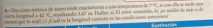 4.- Una cinta métrica de acero mide exactamente a una temperatura de 7°C , si con ella se mide una 
cierta longitud a 42°C , resultando 3.67 m. Hallar: a) El error cometido, b) ¿se midió de más o de 
menos que lo real?, c) ¿Cuál es la longitud correcta en las condiciones anteriores? 
Sustitución