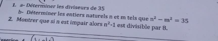 a- Déterminer les diviseurs de 35
b- Déterminer les entiers naturels n et m tels que n^2-m^2=35
2. Montrer que si n est impair alors n^2-1 est divisible par 8.