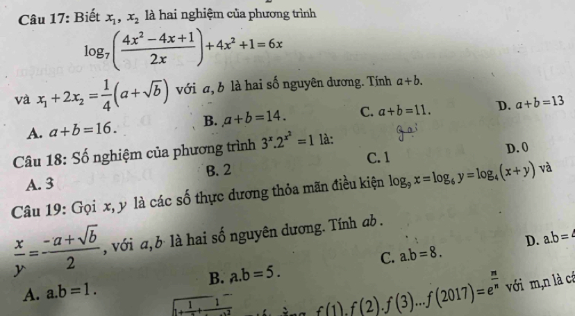 Biết x_1, x_2 là hai nghiệm của phương trình
log _7( (4x^2-4x+1)/2x )+4x^2+1=6x
và x_1+2x_2= 1/4 (a+sqrt(b)) với a, b là hai số nguyên dương. Tính a+b.
A. a+b=16. C. a+b=11. D. a+b=13
B. a+b=14. 
Câu 18: Số nghiệm của phương trình 3^x.2^(x^2)=1^. là:
C. 1 D. 0
B. 2
A. 3
Câu 19: Gọi x, y là các số thực dương thỏa mãn điều kiện log _9x=log _6y=log _4(x+y) và
 x/y = (-a+sqrt(b))/2  , với a, b là hai số nguyên dương. Tính ab.
D. a. b=4
C. a. b=8.
A. a. b=1. B. a. b=5.
1+frac 1+frac 1
f(1).f(2).f(3)...f(2017)=e^(frac m)n với m,n là cá