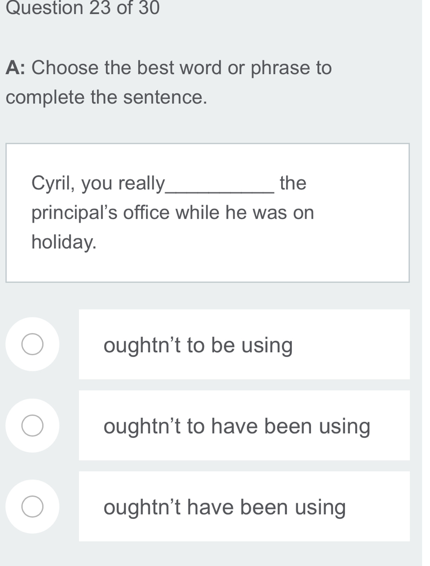 A: Choose the best word or phrase to
complete the sentence.
Cyril, you really_ the
principal's office while he was on
holiday.
oughtn't to be using
oughtn't to have been using
oughtn't have been using