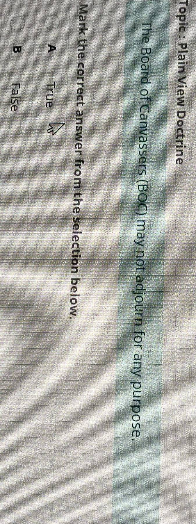 Topic : Plain View Doctrine
The Board of Canvassers (BOC) may not adjourn for any purpose.
Mark the correct answer from the selection below.
A True
B False