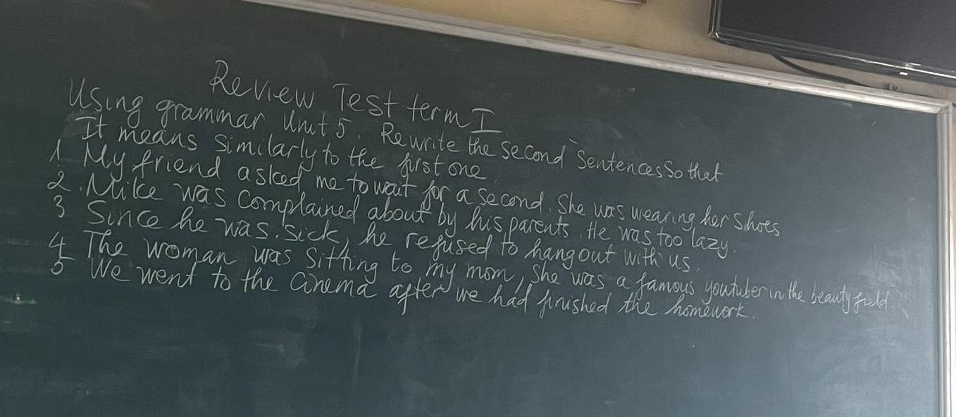 Review Test term I
Using grammar Wnut 5 Rewrite the second sentencesso that
It means similarly to the first one
A My friend asked me to wart for a second. She was wearing her shots
2. Mike was complained about by hisparents the was too lazy
3 Since he was sick, he rejused to hangout with us
4 The woman was sitting to my mom, she was a famoys youtuler nothe beaudy full
5 We went to the Ginema after we had fuished the homework