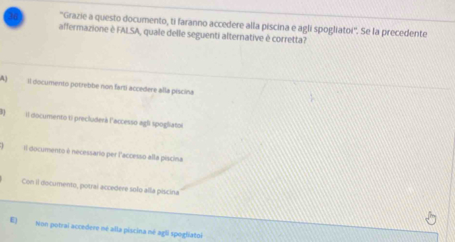 36 ''Grazie a questo documento, ti faranno accedere alla piscina e agli spogliatoi''. Se la precedente
affermazione è FALSA, quale delle seguenti alternative è corretta?
A) Il documento potrebbe non farti accedere alla piscina
8) il documento ti precluderà l'accesso agli spogliatoi
Il documento è necessario per l'accesso alla piscina
Con il documento, potrai accedere solo alla piscina
E) Non potrai accedere né alla piscina né agli spogliatoi