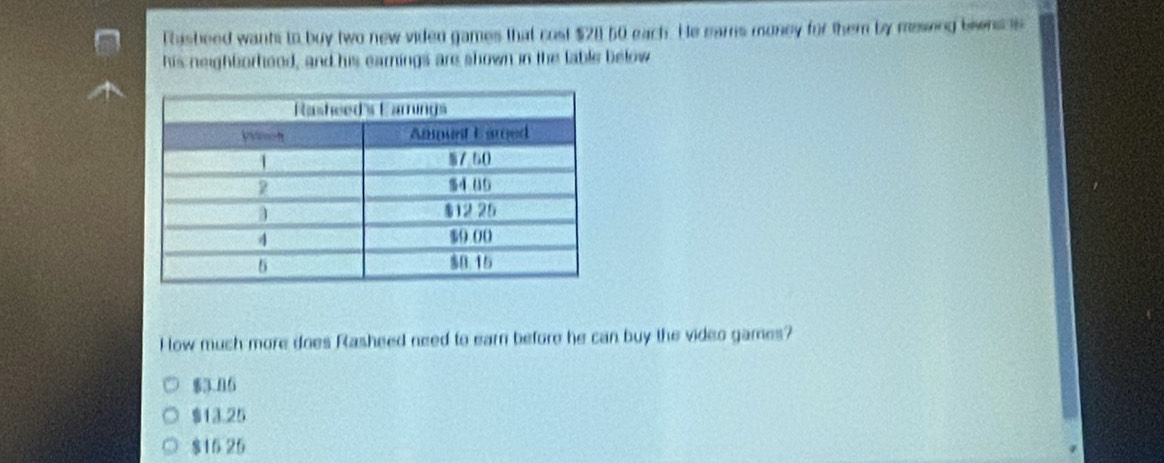 Fasbeed wants to buy two new viden games that cost $211 50 each. He ears muney for them by meseng biwns s
his neighborhood, and his earnings ars shown in the lable below
How much more does Rasheed need to earn before he can buy the video games?
$3.06
$13.25
$16 26