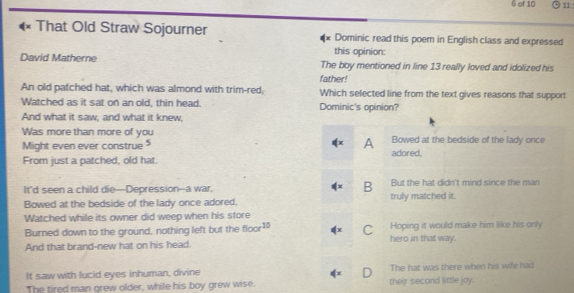 of 10 11
That Old Straw Sojourner Dominic read this poem in English class and expressed
this opinion:
David Matherne The boy mentioned in line 13 really loved and idolized his
father!
An old pafched hat, which was almond with trim-red, Which selected line from the text gives reasons that support
Watched as it sat on an old, thin head. Dominic's opinion?
And what it saw, and what it knew,
Was more than more of you Bowed at the bedside of the lady once
Might even ever construe A adored,
From just a patched, old hat.
It'd seen a child die—Depression--a war, B But the hat didn't mind since the man
Bowed at the bedside of the lady once adored. truly matched it.
Watched while its owner did weep when his store
Burned down to the ground, nothing left but the floor^(10) (x C Hoping it would make him like his only
And that brand-new hat on his head. hero in that way.
It saw with lucid eyes inhuman, divine The hat was there when his wife had
The tired man grew older, while his boy grew wise. their second little joy.