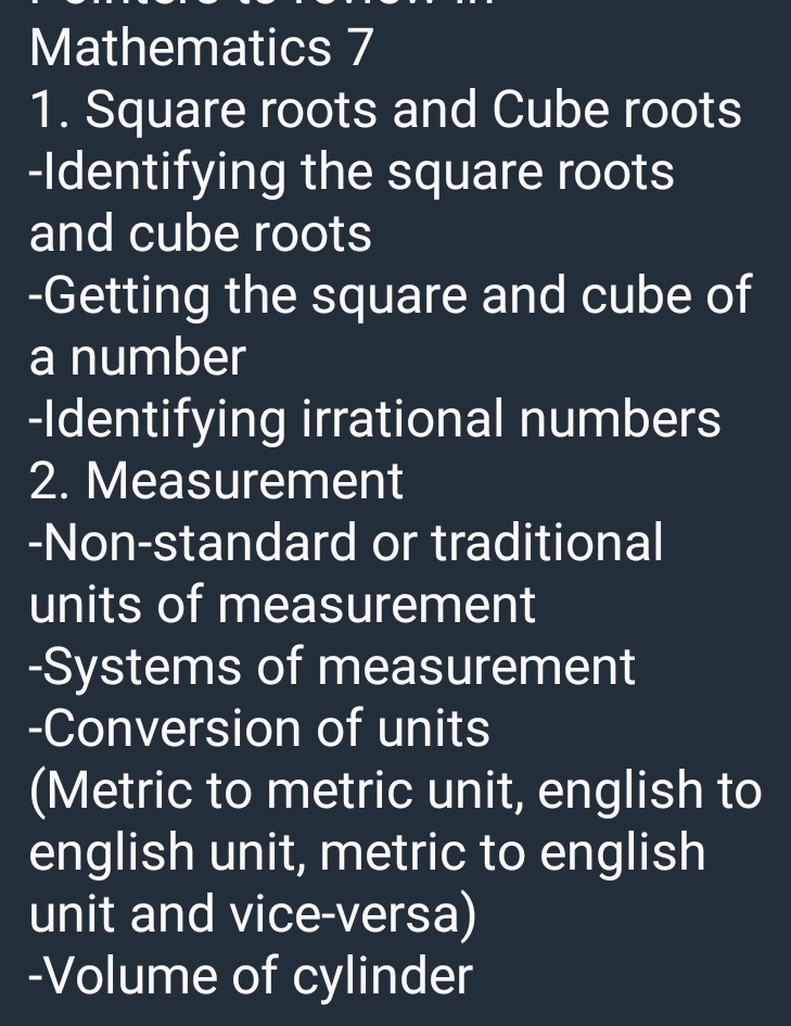 Mathematics 7 
1. Square roots and Cube roots 
-Identifying the square roots 
and cube roots 
-Getting the square and cube of 
a number 
-Identifying irrational numbers 
2. Measurement 
-Non-standard or traditional 
units of measurement 
-Systems of measurement 
-Conversion of units 
(Metric to metric unit, english to 
english unit, metric to english 
unit and vice-versa) 
-Volume of cylinder